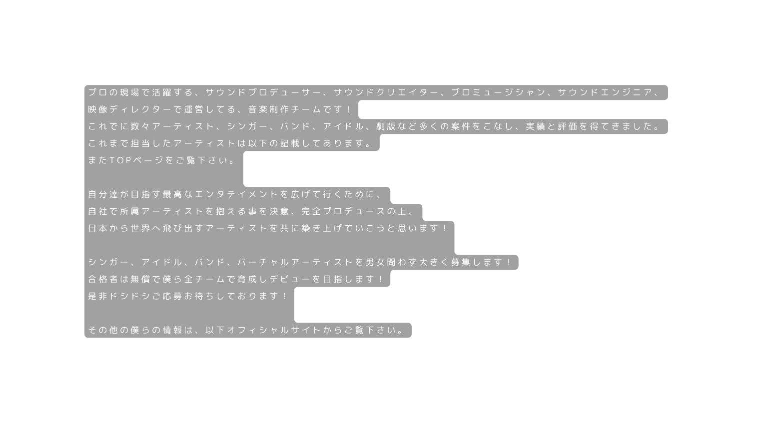 プロの現場で活躍する サウンドプロデューサー サウンドクリエイター プロミュージシャン サウンドエンジニア 映像ディレクターで運営してる 音楽制作チームです これでに数々アーティスト シンガー バンド アイドル 劇版など多くの案件をこなし 実績と評価を得てきました これまで担当したアーティストは以下の記載してあります またTOPページをご覧下さい 自分達が目指す最高なエンタテイメントを広げて行くために 自社で所属アーティストを抱える事を決意 完全プロデュースの上 日本から世界へ飛び出すアーティストを共に築き上げていこうと思います シンガー アイドル バンド バーチャルアーティストを男女問わず大きく募集します 合格者は無償で僕ら全チームで育成しデビューを目指します 是非ドシドシご応募お待ちしております その他の僕らの情報は 以下オフィシャルサイトからご覧下さい